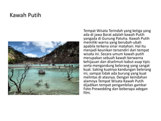 Kawah Putih
Tempat Wisata Terindah yang ketiga yang
ada di jawa Barat adalah kawah Putih
yangada di Gunung Patuha. Kawah Putih
memiliki warna yang berubah-ubah
apabila terkena sinar matahari. Hal itu
menjadi keunikan tersendiri dari tempat
wisata ini. Secara umum kawah putih
merupakan sebuah kawah berwarna
kehijauan dan diselimuti kabut asap tipis
serta mengandung belerang yang sangat
kuat. Saking kuatnya kandungan belerang
ini, sampai tidak ada burung yang kuat
melintas di atasnya. Dengan keindahan
alamnya Tempat Wisata Kawah Putih
dijadikan tempat pengambilan gambar
Foto Prewedding dan beberapa adegan
film.
 