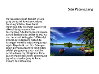 Situ Patenggang
merupakan sebuah tempat wisata
yang berada di kawasan Ciwidey,
Bandung Selatan, Jawa Barat,
Indonesia. Situ Patengan juga sering
dikenal dengan nama Situ
Patenggang. Situ Patengan ini berupa
danau dengan luas sekitar 45.000 ha
dan berada di ketinggian 1600 mdpl.
Dengan ketinggian ini maka Situ
Patengan memiliki udara yang sangat
sejuk. Daya tarik dari Situ Patengan
selain pemandangannya yang indah
adalah pengunjung dapat naik ke
perahu dan mengelilingi Situ. Pada
saat mengelilingi Situ ini pengunjung
juga diajak berkunjung ke Pulau
asmara dan batu cinta
 