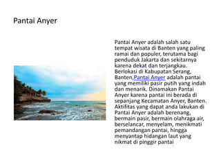 Pantai Anyer
Pantai Anyer adalah salah satu
tempat wisata di Banten yang paling
ramai dan populer, terutama bagi
penduduk Jakarta dan sekitarnya
karena dekat dan terjangkau.
Berlokasi di Kabupatan Serang,
Banten,Pantai Anyer adalah pantai
yang memiliki pasir putih yang indah
dan menarik. Dinamakan Pantai
Anyer karena pantai ini berada di
sepanjang Kecamatan Anyer, Banten.
Aktifitas yang dapat anda lakukan di
Pantai Anyer adalah berenang,
bermain pasir, bermain olahraga air,
berselancar, menyelam, menikmati
pemandangan pantai, hingga
menyantap hidangan laut yang
nikmat di pinggir pantai
 