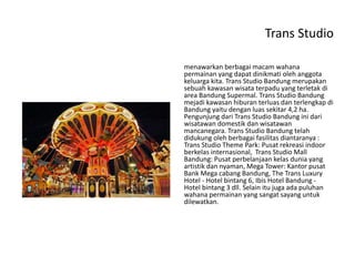 Trans Studio
menawarkan berbagai macam wahana
permainan yang dapat dinikmati oleh anggota
keluarga kita. Trans Studio Bandung merupakan
sebuah kawasan wisata terpadu yang terletak di
area Bandung Supermal. Trans Studio Bandung
mejadi kawasan hiburan terluas dan terlengkap di
Bandung yaitu dengan luas sekitar 4,2 ha.
Pengunjung dari Trans Studio Bandung ini dari
wisatawan domestik dan wisatawan
mancanegara. Trans Studio Bandung telah
didukung oleh berbagai fasilitas diantaranya :
Trans Studio Theme Park: Pusat rekreasi indoor
berkelas internasional, Trans Studio Mall
Bandung: Pusat perbelanjaan kelas dunia yang
artistik dan nyaman, Mega Tower: Kantor pusat
Bank Mega cabang Bandung, The Trans Luxury
Hotel - Hotel bintang 6, Ibis Hotel Bandung -
Hotel bintang 3 dll. Selain itu juga ada puluhan
wahana permainan yang sangat sayang untuk
dilewatkan.
 