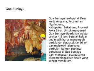 Goa Buniayu
Gua Buniayu terdapat di Desa
Kerta Angsana, Kecamatan
Nyalindung,
Kabupaten Sukabumi, Provinsi
Jawa Barat. Untuk menyusuri
Gua Buniayu diperlukan waktu
sekitar 4-5 jam. Setelah keluar
gua masih harus menempuh
perjalanan darat sekitar 26 km
dan melewati jalan yang
berbukit. Namun pastinya
berwisata di Gua Buniayu
dan menyusuri gua pastinya
akan meninggalkan kesan yang
sangat mendalam.
 