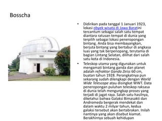 Bosscha
• Didirikan pada tanggal 1 Januari 1923,
lokasi obyek wisata di Jawa Baratini
tercantum sebagai salah satu tempat
diantara ratusan tempat di dunia yang
terpilih sebagai lokasi peneropongan
bintang. Anda bisa membayangkan,
berjuta bintang yang bertabur di angkasa
luas yang tak berpenopang, terutama di
bagian Lintang Selatan, dilihat dari salah
satu kota di Indonesia.
• Teleskop utama yang digunakan untuk
mengamati bintang ganda dan planet
adalah refraktor Ganda Zeiss 60 cm,
buatan tahun 1928. Perangkatnya pun
sekarang sudah dilengkapi dengan World
Wide Telescope atau disingkat WWT. Data
peneropongan puluhan teleskop raksasa
di dunia telah mengungkap proses yang
terjadi di jagat raya. Salah satu hasilnya,
diketahui bahwa Galaksi Bimasakti dan
Andromeda bergerak mendekat dan
dalam waktu 2 milyar tahun, kedua
galaksi tersebut akan bertabrakan. Inilah
nantinya yang akan disebut kiamat.
Berakhirnya sebuah kehidupan
 