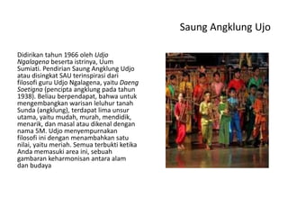 Saung Angklung Ujo
Didirikan tahun 1966 oleh Udjo
Ngalagena beserta istrinya, Uum
Sumiati. Pendirian Saung Angklung Udjo
atau disingkat SAU terinspirasi dari
filosofi guru Udjo Ngalagena, yaitu Daeng
Soetigna (pencipta angklung pada tahun
1938). Beliau berpendapat, bahwa untuk
mengembangkan warisan leluhur tanah
Sunda (angklung), terdapat lima unsur
utama, yaitu mudah, murah, mendidik,
menarik, dan masal atau dikenal dengan
nama 5M. Udjo menyempurnakan
filosofi ini dengan menambahkan satu
nilai, yaitu meriah. Semua terbukti ketika
Anda memasuki area ini, sebuah
gambaran keharmonisan antara alam
dan budaya
 