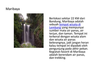 Maribaya
Berlokasi sekitar 22 KM dari
Bandung, Maribaya adalah
sebuah tempat wisata di
Lembang yang mempunyai
sumber mata air panas, air
terjun, dan taman. Tempat ini
terkenal dengan wisata alam
dan wisata air panas
belerangnya, jadi jangan heran
kalau tempat ini dipadati oleh
pengunjung pada akhir pekan.
Kegiatan favorit di Maribaya
adalah berendam air panas,
dan trekking.
 