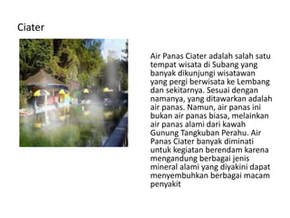 Ciater
Air Panas Ciater adalah salah satu
tempat wisata di Subang yang
banyak dikunjungi wisatawan
yang pergi berwisata ke Lembang
dan sekitarnya. Sesuai dengan
namanya, yang ditawarkan adalah
air panas. Namun, air panas ini
bukan air panas biasa, melainkan
air panas alami dari kawah
Gunung Tangkuban Perahu. Air
Panas Ciater banyak diminati
untuk kegiatan berendam karena
mengandung berbagai jenis
mineral alami yang diyakini dapat
menyembuhkan berbagai macam
penyakit
 
