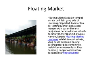 Floating Market
Floating Market adalah tempat
wisata unik lain yang ada di
Lembang. Seperti di Kalimantan,
di Floating Market anda akan
menemukan pasar di mana
penjualnya berada di atas sebuah
perahu yang terapung di atas air.
Namun, karena Floating Market
Lembang adalah tempat wisata,
yang dijual bukanlah barang-
barang pasar pada umumnya,
melainkan makanan lezat khas
Bandung, sangat cocok untuk
para pecinta wisata kuliner!
 