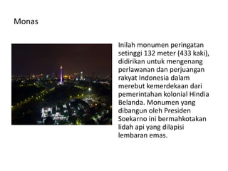 Monas
Inilah monumen peringatan
setinggi 132 meter (433 kaki),
didirikan untuk mengenang
perlawanan dan perjuangan
rakyat Indonesia dalam
merebut kemerdekaan dari
pemerintahan kolonial Hindia
Belanda. Monumen yang
dibangun oleh Presiden
Soekarno ini bermahkotakan
lidah api yang dilapisi
lembaran emas.
 