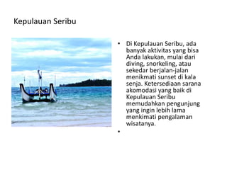 Kepulauan Seribu
• Di Kepulauan Seribu, ada
banyak aktivitas yang bisa
Anda lakukan, mulai dari
diving, snorkeling, atau
sekedar berjalan-jalan
menikmati sunset di kala
senja. Ketersediaan sarana
akomodasi yang baik di
Kepulauan Seribu
memudahkan pengunjung
yang ingin lebih lama
menkimati pengalaman
wisatanya.
•
 