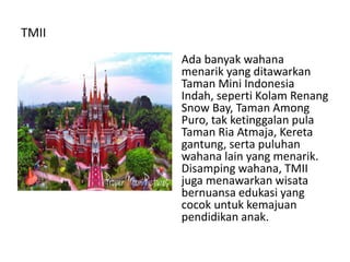 TMII
Ada banyak wahana
menarik yang ditawarkan
Taman Mini Indonesia
Indah, seperti Kolam Renang
Snow Bay, Taman Among
Puro, tak ketinggalan pula
Taman Ria Atmaja, Kereta
gantung, serta puluhan
wahana lain yang menarik.
Disamping wahana, TMII
juga menawarkan wisata
bernuansa edukasi yang
cocok untuk kemajuan
pendidikan anak.
 