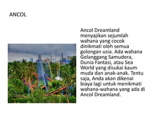 ANCOL
Ancol Dreamland
menyajikan sejumlah
wahana yang cocok
dinikmati oleh semua
golongan usia. Ada wahana
Gelanggang Samudera,
Dunia Fantasi, atau Sea
World yang disukai kaum
muda dan anak-anak. Tentu
saja, Anda akan dikenai
biaya lagi untuk menikmati
wahana-wahana yang ada di
Ancol Dreamland.
 