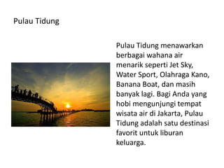 Pulau Tidung
Pulau Tidung menawarkan
berbagai wahana air
menarik seperti Jet Sky,
Water Sport, Olahraga Kano,
Banana Boat, dan masih
banyak lagi. Bagi Anda yang
hobi mengunjungi tempat
wisata air di Jakarta, Pulau
Tidung adalah satu destinasi
favorit untuk liburan
keluarga.
 