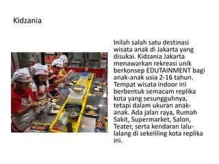 Kidzania
Inilah salah satu destinasi
wisata anak di Jakarta yang
disukai. Kidzania Jakarta
menawarkan rekreasi unik
berkonsep EDUTAINMENT bagi
anak-anak usia 2-16 tahun.
Tempat wisata indoor ini
berbentuk semacam replika
kota yang sesungguhnya,
tetapi dalam ukuran anak-
anak. Ada jalan raya, Rumah
Sakit, Supermarket, Salon,
Teater, serta kendaran lalu-
lalang di sekeliling kota replika
ini.
 