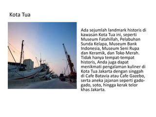 Kota Tua
Ada sejumlah landmark historis di
kawasan Kota Tua ini, seperti
Museum Fatahillah, Pelabuhan
Sunda Kelapa, Museum Bank
Indonesia, Museum Seni Rupa
dan Keramik, dan Toko Merah.
Tidak hanya tempat-tempat
historis, Anda juga dapat
menikmati pengalaman kuliner di
Kota Tua Jakarta dengan singgah
di Cafe Batavia atau Cafe Gazebo,
serta aneka jajanan seperti gado-
gado, soto, hingga kerak telor
khas Jakarta.
 