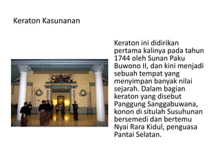 Keraton Kasunanan
Keraton ini didirikan
pertama kalinya pada tahun
1744 oleh Sunan Paku
Buwono II, dan kini menjadi
sebuah tempat yang
menyimpan banyak nilai
sejarah. Dalam bagian
keraton yang disebut
Panggung Sanggabuwana,
konon di situlah Susuhunan
bersemedi dan bertemu
Nyai Rara Kidul, penguasa
Pantai Selatan.
 