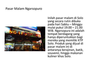 Pasar Malam Ngarsopuro
Inilah pasar malam di Solo
yang secara rutin dibuka
pada hari Sabtu – Minggu
mulai pukul 19.00 – 21.00
WIB. Ngarsopura ini adalah
tempat berdagang yang
hanya diperuntukkan bagi
mereka yang memiliki KTP
Solo. Produk yang dijual di
pasar malam ini di
antaranya kerajinan, batik,
souvenir, hingga makanan
kuliner khas Solo.
 