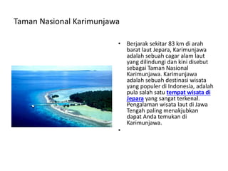 Taman Nasional Karimunjawa
• Berjarak sekitar 83 km di arah
barat laut Jepara, Karimunjawa
adalah sebuah cagar alam laut
yang dilindungi dan kini disebut
sebagai Taman Nasional
Karimunjawa. Karimunjawa
adalah sebuah destinasi wisata
yang populer di Indonesia, adalah
pula salah satu tempat wisata di
Jepara yang sangat terkenal.
Pengalaman wisata laut di Jawa
Tengah paling menakjubkan
dapat Anda temukan di
Karimunjawa.
•
 