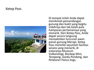 Ketep Pass
Di tempat inilah Anda dapat
menikmati pemandangan
gunung dan bukit yang begitu
indahnya dan tak kalah pula
hamparan pertaniannya yang
menarik. Dari Ketep Pass, Anda
dapat secara langsung
menyaksikan luncuran awan
panas gunung Merapi. Ketep
Pass memiliki sejumlah fasilitas
wisata yang menarik, di
antaranya Museum
Vulkanologi, Bioskop Mini,
Teropong, Gardu Pandang, dan
Pelataran Panca Arga.
 