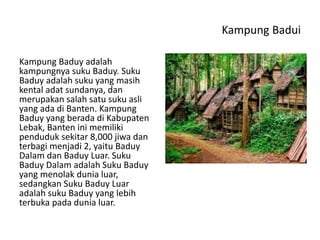 Kampung Badui
Kampung Baduy adalah
kampungnya suku Baduy. Suku
Baduy adalah suku yang masih
kental adat sundanya, dan
merupakan salah satu suku asli
yang ada di Banten. Kampung
Baduy yang berada di Kabupaten
Lebak, Banten ini memiliki
penduduk sekitar 8,000 jiwa dan
terbagi menjadi 2, yaitu Baduy
Dalam dan Baduy Luar. Suku
Baduy Dalam adalah Suku Baduy
yang menolak dunia luar,
sedangkan Suku Baduy Luar
adalah suku Baduy yang lebih
terbuka pada dunia luar.
 