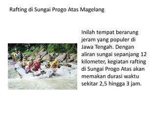 Rafting di Sungai Progo Atas Magelang
Inilah tempat berarung
jeram yang populer di
Jawa Tengah. Dengan
aliran sungai sepanjang 12
kilometer, kegiatan rafting
di Sungai Progo Atas akan
memakan durasi waktu
sekitar 2,5 hingga 3 jam.
 