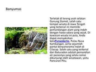 Banyumas
Terletak di lereng arah selatan
Gunung Slamet, salah satu
tempat wisata di Jawa Tengah
yang terkenal ini memiliki
pemandangan alam yang indah
dengan hawa udara yang sejuk. Di
kawasan wisata ini pula, Anda
dapat menyaksikan
kotaPurwokerto, Pulau Nusa
Kambangan, serta sejumlah
pantai berpanorama indah di
Cilacap. Salah satu yang terkenal
dari Baturaden adalah pemandian
air panasnya yang selalu ramai
dikunjungi oleh wisatawan, yaitu
Pancuran Pitu.
 