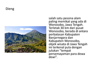 Dieng
salah satu pesona alam
paling memikat yang ada di
Wonosobo, Jawa Tengah.
Terletak 30 km dari pusat
Wonosobo, berada di antara
perbatasan Kabupaten
Banjarnegara dan
Kabupaten Wonosobo,
objek wisata di Jawa Tengah
ini terkenal pula dengan
julukan “tempat
persemayaman para dewa
dewi”.
 