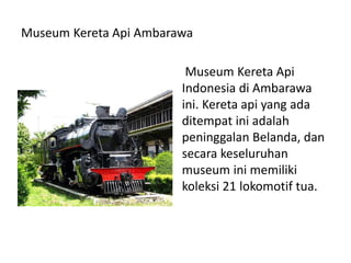 Museum Kereta Api Ambarawa
Museum Kereta Api
Indonesia di Ambarawa
ini. Kereta api yang ada
ditempat ini adalah
peninggalan Belanda, dan
secara keseluruhan
museum ini memiliki
koleksi 21 lokomotif tua.
 