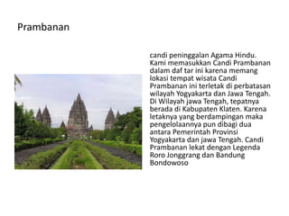 Prambanan
candi peninggalan Agama Hindu.
Kami memasukkan Candi Prambanan
dalam daf tar ini karena memang
lokasi tempat wisata Candi
Prambanan ini terletak di perbatasan
wilayah Yogyakarta dan Jawa Tengah.
Di Wilayah jawa Tengah, tepatnya
berada di Kabupaten Klaten. Karena
letaknya yang berdampingan maka
pengelolaannya pun dibagi dua
antara Pemerintah Provinsi
Yogyakarta dan jawa Tengah. Candi
Prambanan lekat dengan Legenda
Roro Jonggrang dan Bandung
Bondowoso
 
