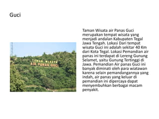 Guci
Taman Wisata air Panas Guci
merupakan tempat wisata yang
menjadi andalan Kabupaten Tegal
Jawa Tengah. Lokasi Dari tempat
wisata Guci ini adalah sekitar 40 Km
dari Kota Tegal. Lokasi Pemandian air
panas ini terdapat di Lereng Gunung
Selamet, yaitu Gunung Tertinggi di
Jawa. Pemandian Air panas Guci ini
banyak diminati oleh para wiatawan
karena selain pemandangannya yang
indah, air panas yang keluar di
pemandian ini dipercaya dapat
menyembuhkan berbagai macam
penyakit.
 