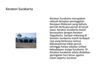Keraton Surakarta
Keraton Surakarta merupakan
sebuah kerajaan peninggalan
Kerajaan Mataram yang dahulu
pernah berkuasa penuh di tanah
Jawa. Keraton Surakarta masih
bersaudara dengan keraton
Yogyakarta. Sampai sekarang di
keraton Surakarta masih terdapat
raja yang berkuasa namun
kekuasaannya tidak penuh,
sehingga hanya sebatas simbul
kebudayaan warga Surakarta. Di
Keraton Surakarta selalu diadakan
peringatan hari besar agama
Islam sepertu Suronan
 