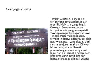 Gerojogan Sewu
Tempat wisata ini berupa air
terjun yang lumayan besar dan
memiliki debit air yang tinggi.
Grojogan Sewu merupakan
tempat wisata yang terdapat di
Tawangmangu, Karanganyar Jawa
Tengah. Pada musim liburan,
tempat ini banyak dikunjungi oleh
para wisatawan yang datang dari
segala penjuru tanah air. Di lokasi
ini anda dapat menikmati
pemandangan alam yang masih
hijau dan asri dan dilengkapi oleh
kera-kera yang masih liar dan
banyak terdapat di lokasi wisata
 
