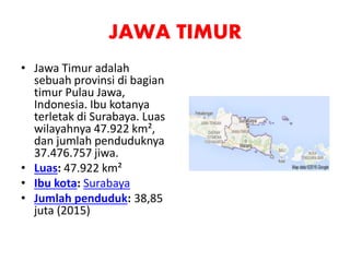 JAWA TIMUR
• Jawa Timur adalah
sebuah provinsi di bagian
timur Pulau Jawa,
Indonesia. Ibu kotanya
terletak di Surabaya. Luas
wilayahnya 47.922 km²,
dan jumlah penduduknya
37.476.757 jiwa.
• Luas: 47.922 km²
• Ibu kota: Surabaya
• Jumlah penduduk: 38,85
juta (2015)
 