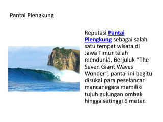 Pantai Plengkung
Reputasi Pantai
Plengkung sebagai salah
satu tempat wisata di
Jawa Timur telah
mendunia. Berjuluk “The
Seven Giant Waves
Wonder”, pantai ini begitu
disukai para peselancar
mancanegara memiliki
tujuh gulungan ombak
hingga setinggi 6 meter.
 