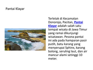 Pantai Klayar
Terletak di Kecamatan
Donorojo, Pacitan, Pantai
Klayar adalah salah satu
tempat wisata di Jawa Timur
yang ramai dikunjungi
wisatawan. Pesona pantai
ini ada pada hamparan pasir
putih, batu karang yang
menyerupai Sphinx, karang
bolong, seruling laut, dan air
mancur alami setinggi 10
meter.
 