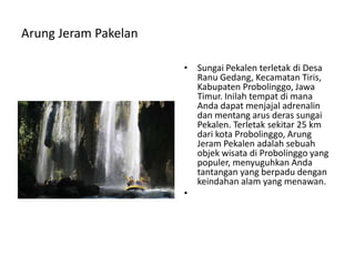 Arung Jeram Pakelan
• Sungai Pekalen terletak di Desa
Ranu Gedang, Kecamatan Tiris,
Kabupaten Probolinggo, Jawa
Timur. Inilah tempat di mana
Anda dapat menjajal adrenalin
dan mentang arus deras sungai
Pekalen. Terletak sekitar 25 km
dari kota Probolinggo, Arung
Jeram Pekalen adalah sebuah
objek wisata di Probolinggo yang
populer, menyuguhkan Anda
tantangan yang berpadu dengan
keindahan alam yang menawan.
•
 