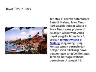 Jawa Timur Park
Terletak di daerah Kota Wisata
Batu di Malang, Jawa Timur
Park adalah tempat wisata di
Jawa Timur yang populer di
kalangan wisatawan. Anda
dapat pergi ke Jatim Park 1,
sebuah tempat wisata di
Malang yang mengusung
konsep taman bermain dan
belajar serta dikelilingi hawa
pegunungan yang begitu segar.
Tersedia berbagai wahana
permainan di tempat ini.
 