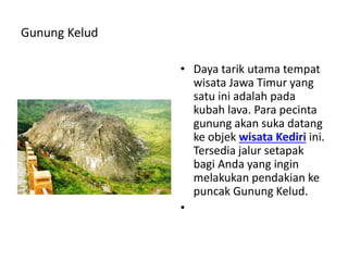 Gunung Kelud
• Daya tarik utama tempat
wisata Jawa Timur yang
satu ini adalah pada
kubah lava. Para pecinta
gunung akan suka datang
ke objek wisata Kediri ini.
Tersedia jalur setapak
bagi Anda yang ingin
melakukan pendakian ke
puncak Gunung Kelud.
•
 