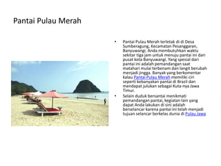 Pantai Pulau Merah
• Pantai Pulau Merah terletak di di Desa
Sumberagung, Kecamatan Pesanggaran,
Banyuwangi. Anda membutuhkan waktu
sekitar tiga jam untuk menuju pantai ini dari
pusat kota Banyuwangi. Yang spesial dari
pantai ini adalah pemandangan saat
matahari mulai terbenam dan langit berubah
menjadi jingga. Banyak yang berkomentar
kalau Pantai Pulau Merah memiliki ciri
seperti kebanyakan pantai di Brazil dan
mendapat julukan sebagai Kuta-nya Jawa
Timur.
• Selain duduk bersantai menikmati
pemandangan pantai, kegiatan lain yang
dapat Anda lakukan di sini adalah
berselancar karena pantai ini telah menjadi
tujuan selancar berkelas dunia di Pulau Jawa
 