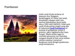 Prambanan
Inilah candi Hindu terbesar di
kawasan Asia Tenggara,
berketinggian 47 meter dan telah
dinyatakan sebagai salah satu
warisan kebudayaan dunia pada
tahun 1991 oleh UNESCO. Inilah pula
candi Hindu paling megah yang ada
di Indonesia.Candi Prambanan ini
terletak di perbatasan antara 2
provinsi, yakni Jogjakarta dan Jawa
Tengah. Objek wisata Jogja ini
memiliki panorama nan memikat,
sungguh eksotik di kala senja tatkala
cahaya matahari menyinari
bangunan candi dengan gradasinya
yang mempesona
 