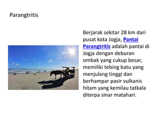 Parangtritis
Berjarak sekitar 28 km dari
pusat kota Jogja, Pantai
Parangtritis adalah pantai di
Jogja dengan deburan
ombak yang cukup besar,
memiliki tebing batu yang
menjulang tinggi dan
berhampar pasir vulkanis
hitam yang kemilau tatkala
diterpa sinar matahari.
 