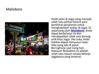 Malioboro
Inilah jalan di Jogja yang menjadi
salah satu pilihan favorit para
penikmat perjalanan untuk
menghabiskan waktu di Jogja. Di
sepanjang jalan Malioboro, Anda
dapat berbelanja ria dan
mendapatkan salah satu barang
unik khas Jogja. Jika suka, Anda
bahkan dapat menyusuri toko-
toko yang ada di pasar
Beringharjo saat siang hari.
Kawasan Malioboro ini adalah
salah satu tujuan wisata belanja
Jogjakarta yang terkenal.
 