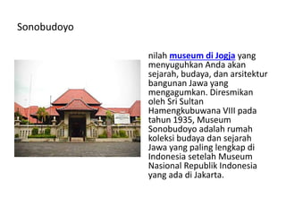 Sonobudoyo
nilah museum di Jogja yang
menyuguhkan Anda akan
sejarah, budaya, dan arsitektur
bangunan Jawa yang
mengagumkan. Diresmikan
oleh Sri Sultan
Hamengkubuwana VIII pada
tahun 1935, Museum
Sonobudoyo adalah rumah
koleksi budaya dan sejarah
Jawa yang paling lengkap di
Indonesia setelah Museum
Nasional Republik Indonesia
yang ada di Jakarta.
 