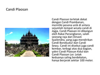 Candi Plaosan
Candi Plaosan terletak dekat
dengan Candi Prambanan,
memiliki pesona unik di antara
sejumlah tempat wisata candi di
Jogja. Candi Plaosan ini dibangun
oleh Rakai Panangkaran, salah
seorang raja dari Dinasti
Syailendra, yang juga mendirikan
Candi Borobudur dan Candi
Sewu. Candi ini disebut juga candi
kembar, terbagi atas dua bagian,
yakni Candi Plaosan Kidul dan
Candi Plaosan Lor. Letak
keduanya saling berdekatan,
hanya berjarak sekitar 100 meter.
 