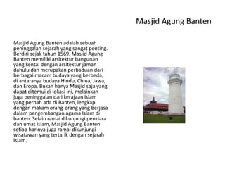 Masjid Agung Banten
Masjid Agung Banten adalah sebuah
peninggalan sejarah yang sangat penting.
Berdiri sejak tahun 1569, Masjid Agung
Banten memiliki arsitektur bangunan
yang kental dengan arsitektur jaman
dahulu dan merupakan perbaduan dari
berbagai macam budaya yang berbeda,
di antaranya budaya Hindu, China, Jawa,
dan Eropa. Bukan hanya Masjid saja yang
dapat ditemui di lokasi ini, melainkan
juga peninggalan dari kerajaan Islam
yang pernah ada di Banten, lengkap
dengan makam orang-orang yang berjasa
dalam pengembangan agama Islam di
banten. Selain ramai dikunjungi penziara
dan umat Islam, Masjid Agung Banten
setiap harinya juga ramai dikunjungi
wisatawan yang tertarik dengan sejarah
Islam.
 