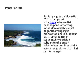 Pantai Baron
Pantai yang berjarak sekitar
65 km dari pusat
kota Jogja ini memiliki
pesona panorama yang
indah dan adalah tempat
bagi Anda yang ingin
menyantap aneka hidangan
laut. Pantai Baron ini
sesungguhnya adalah
sebuah teluk dengan
keberadaan dua buah bukit
yang mengapitnya di sisi kiri
dan kanannya.
 