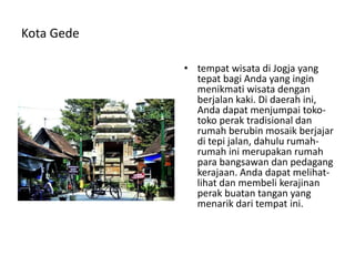 Kota Gede
• tempat wisata di Jogja yang
tepat bagi Anda yang ingin
menikmati wisata dengan
berjalan kaki. Di daerah ini,
Anda dapat menjumpai toko-
toko perak tradisional dan
rumah berubin mosaik berjajar
di tepi jalan, dahulu rumah-
rumah ini merupakan rumah
para bangsawan dan pedagang
kerajaan. Anda dapat melihat-
lihat dan membeli kerajinan
perak buatan tangan yang
menarik dari tempat ini.
 