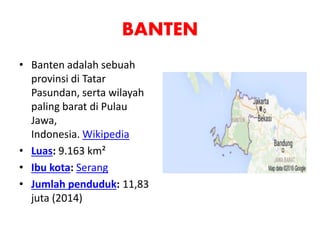 BANTEN
• Banten adalah sebuah
provinsi di Tatar
Pasundan, serta wilayah
paling barat di Pulau
Jawa,
Indonesia. Wikipedia
• Luas: 9.163 km²
• Ibu kota: Serang
• Jumlah penduduk: 11,83
juta (2014)
 