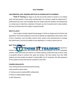 JAVA TRAINING
JOB ORIENTED JAVA TRAINING INSTITUTE IN CHENNAI WITH PLACEMENT
Think IT Training are happy to say that we provide ample of courses in our institute
which will help students in their carrier oriented fields. Our training is taught by experienced IT
professionals who have vast knowledge about the subject teach the students and professionals
in a simple way to make them understand. We teach you from the basic level to make students
fell more convenient about the subject in advanced levels.
WHAT IS JAVA?
Java is object oriented programming language. It will be an integral part of all other web
applications. We should install java to have lots of websites and applications which works. And it
is free to download. Java has latest versions which contain many enhancements to increase
their performance, security and stability of java applications. It is easy to secure and run.
WHY Think IT Training?
Think IT Training provide courses in radical knowledge and will furnish the students to
improve their self-confidence and provide best training and practices. We try to understand
students’ needs and wants and improve our trainers teaching, performance day to day to make
a successful trainee to achieve their goals and dreams. We have trained more than 5000
students and each student are placed in leading MNC and IT companies. We offer placement
for the students and provide interview questions to train them.
COURSE HIGHLIGHTS:
● Our training will be job oriented practical training.
● We provide free demo class.
● Training is given by leading MNC professionals.
● Hands on implementation projects.
● 100% Placement.
 