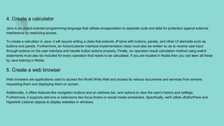 4. Create a calculator
Java is an object-oriented programming language that utilises encapsulation to separate code and data for protection against external
interference by restricting access.
To create a calculator in Java, it will require writing a class that extends JFrame with buttons, panels, and other UI elements such as
buttons and panels. Furthermore, an ActionListener interface implementation class must also be written so as to receive userinput
through buttons on the user interface and handle button actions properly. Finally, an operation result calculation method using switch
statements must also be included for every operation that needs to be calculated. If you are located in Noida then you can learn all these
by Java training in Noida.
5. Create a web browser
Web browsers are applications used to access the World Wide Web and access its various documents and services from servers,
requesting them and displaying them on screen.
Additionally, it offers features like navigation buttons and an address bar, and options to view the user's history and settings.
Furthermore, it supports add-ons or extensions like focus timers or social media schedulers. Specifically, we'll utilise JEditorPane and
Hyperlink Listener objects to display websites in windows.
 