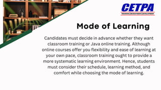 Candidates must decide in advance whether they want
classroom training or Java online training. Although
online courses offer you flexibility and ease of learning at
your own pace, classroom training ought to provide a
more systematic learning environment. Hence, students
must consider their schedule, learning method, and
comfort while choosing the mode of learning.
 