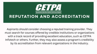 Aspirants should consider choosing a reputed training provider. They
must search for courses offered by credible institutions or organizations
with a track record of providing excellent education, such as CETPA
Infotech or others. Further, they may also assess a program's credibility
by its accreditation from relevant organizations in the industry.
 